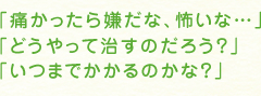 「痛かったら嫌だな、怖いな…」「どうやって治すのだろう？」「いつまでかかるのかな？」